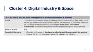 Cluster 4: Digital Industry & Space
29
DIGITAL-EMERGING-16-2021: Joining forces in scientific excellence in Robotics
Scope To ensure European strategic autonomy in such critical technology as robotics,
with huge potential socio-economic impact, it is essential to reinforce and build
on Europe’s assets in robotics, including its world-class researcher
community, in order to stay at the forefront of technological developments
Type of Action RIA
Expected Outcome • Creating a strong and tightly networked scientific community in robotics,
making it a world-class powerhouse for robotics excellence.
 