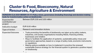 Cluster 6: Food, Bioeconomy, Natural
Resources, Agriculture & Environment
31
HORIZON-CL6-2021-BIODIV-01-17: Policy mixes, governance (including financing) and decision-making
tools for transformative action on biodiversity
Expected EU
contribution per
project
Between EUR 2.00 and 3.00 million
Indicative budget EUR 8.00 million
Type of Action Research and Innovation Actions
Expected Outcome • Tools promoting the benefits of biodiversity are taken up by policy makers,
industries, civil society organisations including NGOs, financing entities,
businesses and retailers
• Ways to facilitate the application of systemic, sustainable policy mixes and
governance approaches, based on a range of policy tools, economic instruments
or regulations
• Making options available on how to implement in practice the renewed
sustainable finance strategy for the financial system to generate a positive impact
on biodiversity
• …
 
