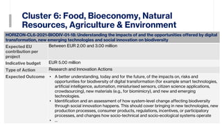 Cluster 6: Food, Bioeconomy, Natural
Resources, Agriculture & Environment
32
HORIZON-CL6-2021-BIODIV-01-18: Understanding the impacts of and the opportunities offered by digital
transformation, new emerging technologies and social innovation on biodiversity
Expected EU
contribution per
project
Between EUR 2.00 and 3.00 million
Indicative budget EUR 5.00 million
Type of Action Research and Innovation Actions
Expected Outcome • A better understanding, today and for the future, of the impacts on, risks and
opportunities for biodiversity of digital transformation (for example smart technologies,
artificial intelligence, automation, miniaturised sensors, citizen science applications,
crowdsourcing), new materials (e.g., for biomimicry), and new and emerging
technologies.
• Identification and an assessment of how system-level change affecting biodiversity
through social innovation happens. This should cover bringing in new technologies, new
production processes, consumer products, regulations, incentives, or participatory
processes, and changes how socio-technical and socio-ecological systems operate
• …
 