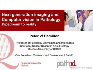 Peter W Hamilton
Professor of Pathology Bioimaging and Informatics
Centre for Cancer Research & Cell Biology
Queen’s University of Belfast
Vice President, Research and Development PathXL
Next generation imaging and
Computer vision in Pathology:
Pipedream to reality
 