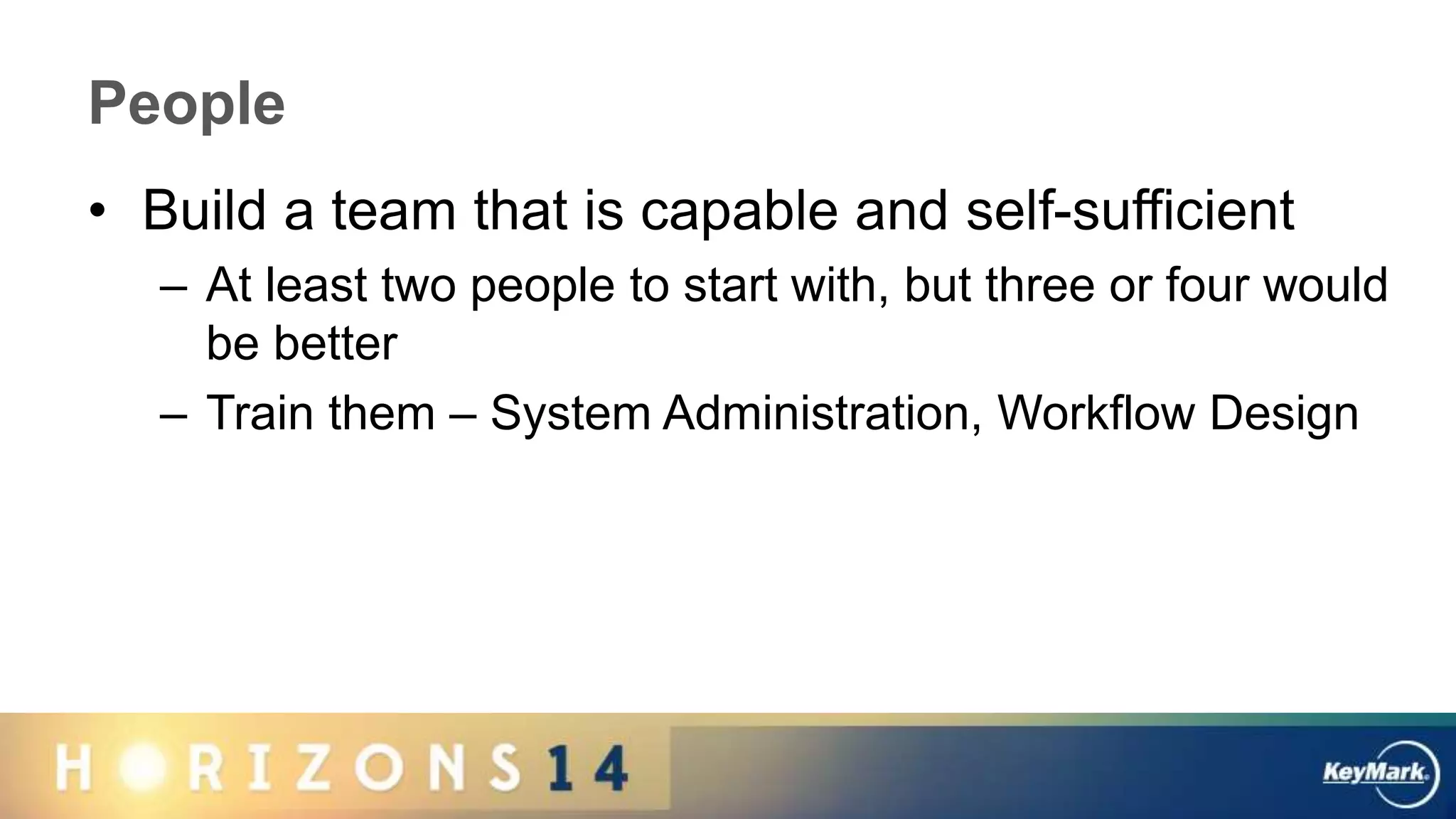 People
• Build a team that is capable and self-sufficient
– At least two people to start with, but three or four would
be better
– Train them – System Administration, Workflow Design
 