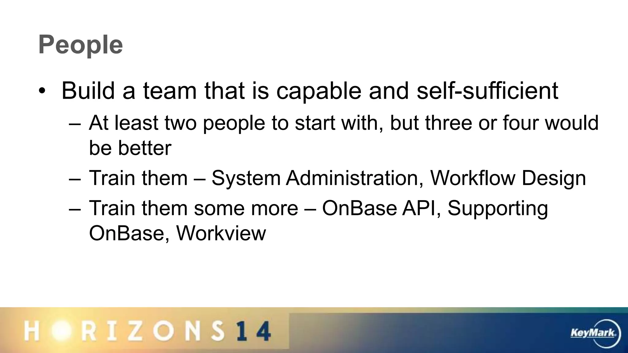 People
• Build a team that is capable and self-sufficient
– At least two people to start with, but three or four would
be better
– Train them – System Administration, Workflow Design
– Train them some more – OnBase API, Supporting
OnBase, Workview
 