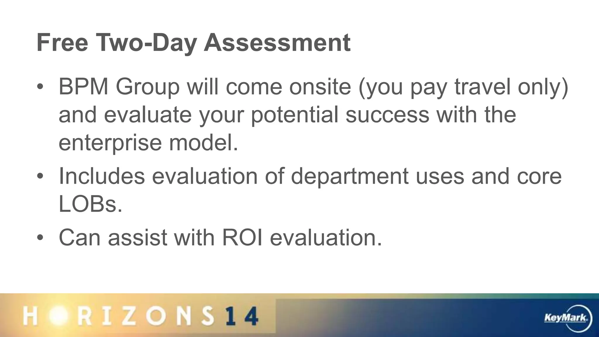 Free Two-Day Assessment
• BPM Group will come onsite (you pay travel only)
and evaluate your potential success with the
enterprise model.
• Includes evaluation of department uses and core
LOBs.
• Can assist with ROI evaluation.
 