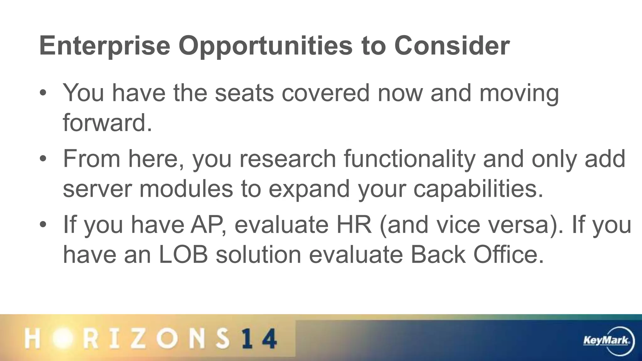 Enterprise Opportunities to Consider
• You have the seats covered now and moving
forward.
• From here, you research functionality and only add
server modules to expand your capabilities.
• If you have AP, evaluate HR (and vice versa). If you
have an LOB solution evaluate Back Office.
 