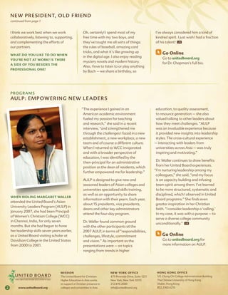 NE w P rEsiDEN T, o l D fr i E ND
    continued from page 1


    I think we work best when we work                    Oh, certainly! I spend most of my                   I’ve always considered him a kind of
    collaboratively, listening to, supporting,           free time with my two boys, and                     kindred spirit. I just wish I had a fraction
    and complementing the efforts of                     they’ve taught me all sorts of things:              of his talent!
    our partners.                                        the rules of baseball, amazing card
                                                         tricks, and what it’s like growing up                     go online
    What do you like to do When
                                                         in the digital age. I also enjoy reading                  Go to unitedboard.org
    you’re not at Work? is there
                                                         mystery novels and modern history.                        for Dr. Chapman’s full bio.
    a side of you besides the
                                                         Also, I love to listen to or play anything
    Professional one?
                                                         by Bach – we share a birthday, so




    Programs
    aUl P: EmP owE r i Ng NE w l E aDEr s

                                                        “The experience I gained in an                       education, to quality assessment,
                                                         American academic environment                        to resource generation – she also
                                                         fueled my passion for teaching                       valued talking to other leaders about
                                                         and research,” she said in a recent                  how they meet challenges. “AULP
                                                         interview, “and strengthened me                      was an invaluable experience because
                                                         through the challenges I faced in a new              it provided new insights into leadership
                                                         establishment, a new workplace, a new               styles. The cross-cultural experience
                                                         team and of course a different culture.             – interacting with leaders from
                                                         When I returned to WCC invigorated                   universities across Asia – was truly
                                                         and with a broader perspective of                    inspiring and motivating.”
                                                         education, I was identified by the
                                                                                                              Dr. Waller continues to draw benefits
                                                         then-principal for an administrative
                                                                                                              from her United Board experiences.
                                                         position as the dean of residents, which
                                                                                                             “I’m nurturing leadership among my
                                                         further empowered me for leadership.”
                                                                                                              colleagues,” she said, “and my focus
                                                         AULP is designed to give new and                     is on capacity building and infusing
                                                         seasoned leaders of Asian colleges and               team spirit among them. I’ve learned
                                                         universities specialized skills training,            to be more structured, systematic and
                                                         as well as an opportunity to share                   disciplined, which I observed in United
    When ridling margaret Waller
                                                         information with their peers. Each year,             Board programs.” She finds even
    attended the United Board’s Asian
                                                         about 15 presidents, vice presidents,                greater inspiration in her Christian
    University Leaders Program (AULP) in
                                                         deans and other key administrators                   faith. “I consider leadership a ‘calling.’
    January 2007, she had been Principal
                                                         attend the four-day program.                         In my case, it was with a purpose – to
    of Women’s Christian College (WCC)
                                                                                                              serve a diverse college community
    in Chennai, India, for only seven                    Dr. Waller found common ground
                                                                                                              unconditionally.”
    months. But she had begun to hone                    with the other participants at the
    her leadership skills seven years earlier,           2007 AULP, in terms of “responsibilities,
    as a United Board visiting scholar at                challenges, lifestyle, commitment                         go online
    Davidson College in the United States                and vision.” As important as the                          Go to unitedboard.org for
    from 2000 to 2001.                                   presentations were – on topics                            more information on AULP.
                                                         ranging from trends in higher




                                      mis s io n                           neW york office                     hong kong office
                                      The United Board for Christian       475 Riverside Drive, Suite 1221     1/F, Chung Chi College Administration Building
                                      Higher Education in Asia works       New York, New York 10115            The Chinese University of Hong Kong
                                      to support a Christian presence in   212.870.2600                        Shatin, Hong Kong
2        www.unitedboard.org          colleges and universities in Asia.   info@unitedboard.org                852.3163.4215
 