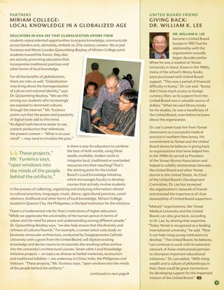ParT NEr s                                                                             UNiTED BoarD friEND
 m i r i am C o ll E g E :                                                              gi vi Ng B aC k :
 lo C al k N owl E Dg E i N a g lo Ba l i z E D ag E                                    Dr . w i l l i a m k . lE E
                                                                                                        dr. William k. lee
 educators in asia see that globalization offers their
students unprecedented opportunities to acquire knowledge, communicate                                   became a United Board
across borders and, ultimately, embark on 21st-century careers. Yet as Joel                              trustee in 1997 but his
Yuvienco and Maria Lourdes Quisumbing-Baybay of Miriam College point                                     relationship with the
students toward the future, they also                                                                    organization actually
are actively promoting education that                                                                    began decades earlier.
incorporates traditional practices and                                                  When he was a student at Yonsei
other forms of local knowledge.                                                         University in Seoul, Korea in the 1960s,
                                                                                        many of the school’s library books
 For all the benefits of globalization,                                                 were purchased with United Board
 there are risks as well. “Globalization                                                support. “This was a period of financial
 may bring about the homogenization                                                     difficulty in Korea,” Dr. Lee said. “Korea
 of culture and national identity,” says                                                didn’t have much access to foreign
 Dr. Quisumbing-Baybay. “We see this                                                    currency then, so its support from the
 among our students who increasingly                                                    United Board was a valuable source of
 are exposed to dominant cultures                                                       dollars.” When he used library books
 through the Internet.” Mr. Yuvienco                                                    for his studies, he was a beneficiary of
 points out that the power and popularity                                               the United Board, even before he knew
 of digital tools add to this trend.                                                    about the organization.
“As digital tools become easier to use,
 content production that references                                                     Dr. Lee’s career took him from Yonsei
 the present context – ‘What is on your                                                 classrooms to a successful medical
 mind?’ – may tend to trivialize the past.”                                             practice in northern New Jersey. His
                                                                                        commitment to Yonsei and the United
                                        Is there a way for educators to combine         Board shows he believes in giving back
                                        the best of both worlds, using these            to organizations that have helped him.
       These projects,”                 readily available, modern tools to              In the 1990s he served as President
 Mr. Yuvienco says,                     integrate local, traditional or overlooked      of the Yonsei Alumni Association and
“open windows into                      resources into their teaching? That’s           helped to solidify relationships between
 the minds of the people the starting point for the United                              the United Board and other Yonsei
                                        Board’s Local Knowledge Initiative,             alumni in the United States. As Chair
 behind the artifacts.”
                                        which encourages faculty to develop             of the United Board’s Development
                                        courses that actively involve students          Committee, Dr. Lee has increased
 in the process of collecting, organizing and analyzing information related             the organization’s network of friends
 to cultural practices, languages, music, dance, agricultural practices, social         and stressed the importance of close
 relations, livelihood and other forms of local knowledge. Miriam College,              stewardship of United Board supporters.
 located in Quezon City, the Philippines, is the lead institution for the initiative.
                                                                                        “Mature” organizations, like Yonsei
 There’s a fundamental role for Asia’s institutions of higher education.                 Medical University and the United
“While we appreciate the universality of the human person in terms of                    Board, can also give back, according
 values and the need for peace and understanding among different people,”                to Dr. Lee, by sharing their expertise.
 Dr. Quisumbing-Baybay says, “we also help ensure that the diversity and                “Today Yonsei is recognized as a leading
 richness of cultures flourish.” For example, a conservation case study on               international university,” he said. “Now
 Javanese vernacular architecture, conducted by Soegijapranata Catholic                  it can help rising young institutions to
 University with a grant from the United Board, will digitize existing                   develop.” The United Board, he believes,
 knowledge and devise means to incorporate the resulting online archive                 “can continue to work with its extensive
 into the university’s architectural courses. Seven other Local Knowledge                network of Asian institutional partners
 Initiative projects – on topics as diverse as herbal medicines, ecotourism              to champion important educational
 and traditional lullabies – are underway in China, India, the Philippines and           initiatives.” Dr. Lee added, “With rising
 Vietnam. “These projects,” Mr. Yuvienco says, “open windows into the minds              wealth and a culture of philanthropy in
 of the people behind the artifacts.”                                                    Asia, there could be great momentum
                                                        continued on next page          for developing support for the important
                                                                                         mission of the United Board.”
                                                                                                                                     3
 
