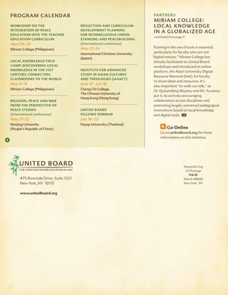 Program C a l E NDar                                                          ParTNErs
                                                                                  m i r i a m C o l lE g E :
    WorkshoP on the                         reflection and curriculum             lo C a l k N ow lE Dg E
    integration of Peace                    develoPment Planning
                                                                                  i N a glo B a l i z E D ag E
    education into the teacher              for interreligious under-
                                                                                  continued from page 3
    education curriculum                    standing and Peacebuilding
    april 25-29                             (international conference)
                                            may 21-24                             Training in the use of tools is essential,
    miriam College (Philippines)
                                            international Christian University    particularly for faculty who are not
                                            (Japan)                              “digital natives.” Miriam College has
    local knoWledge field                                                         already facilitated six United Board
    camP: discovering local                                                       workshops and introduced an online
    knoWledge in the 21st                   institute for advanced                platform, the Asian University Digital
    century, connecting                     study in asian cultures
                                                                                  Resource Network (link), for faculty
    classrooms to the World                 and theologies (iasact)
                                                                                  to share ideas and resources. It’s
    may 9-13                                June 12 - July 16
                                                                                  also important “to walk our talk,” as
    miriam College (Philippines)            Chung Chi College,
                                                                                  Dr. Quisumbing-Baybay and Mr. Yuvienco
                                            The Chinese University of
                                                                                  put it, by actively encouraging
                                            hong kong (hong kong)
    religion, Peace and War                                                       collaboration across disciplines and
    from the PersPective of                                                       promoting largely unnoticed pedagogical
    Peace studies                           united board                          innovations based on local knowledge
    (international conference)              felloWs seminar                       and digital tools.
    may 21-22                               July 18-23
    Nanjing University                      Payap University (Thailand)
    (People’s republic of China)                                                          go online
                                                                                      Go to unitedboard.org for more
                                                                                      information on this initiative.
4




                                                                                                      Nonprofit Org
                                                                                                       US Postage
                                                                                                         Pa i d
          475 Riverside Drive, Suite 1221                                                             Permit #8048
          New York, NY 10115                                                                          New York, NY


          www.unitedboard.org
 