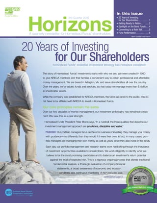 e20 Years of Investing
                                                                                 eGetting Ready to Retire . . . . . . .2
                                                                                 eSpotlight on the Bond Funds . . .4
                                                                                 eConverting to a Roth IRA . . . . . .5
                                                                                 eFund Performance . . . . . . . . . . .6
                                                                                  in this issue



 Horizons
                                   3rd Quarter 2010
                                                                                    for Our Shareholders . . . . . . . . .1




 A quarterly newsletter for Homestead Funds’ shareholders
                                                                                                   Item number 00075874




20 Years of Investing
       for Our Shareholders
                   Homestead Funds’ essential investment strategy has remained consistent

          The story of Homestead Funds’ investments starts with who we are. We were created in 1990
          to give NRECA members and their families a convenient way to obtain professional and affordable
          money management. We are based in Arlington, VA, and serve shareholders all over the country.
          Over the years, we’ve added funds and services, so that today we manage more than $1 billion
          in shareholder assets.

          While the company was established for NRECA members, the funds are open to the public. You do
          not have to be affiliated with NRECA to invest in Homestead Funds.

          Our core principles remain the same
          Over our two decades of money management, our investment philosophy has remained consis-
          tent. We view this as a real strength.

           Homestead Funds’ President Peter Morris says, “In a nutshell, the three qualities that describe our
            investment management approach are prudence, discipline and value.”

            PRUDENCE: Our portfolio managers focus on the core business of investing. They manage your money
            with prudence—no differently than they would if it were their own. In fact, in many cases, port-
            folio managers are managing their own money as well as yours, since they also invest in the funds.

            Each day, our portfolio management and research teams work hard sifting through the thousands
            of investment opportunities available to shareholders. We work diligently to identify what we
             believe to be the most promising candidates and to balance an investment’s return potential
                against the level of expected risk. This is a rigorous ongoing process that blends traditional
                   fundamental analysis, a thorough evaluation of company financial
                       statements, a broad awareness of economic and industry
                         conditions, and continuous monitoring of the fund’s risk level.
                                                                    continued on page 3



                                                                                                    RAT NG 20 YE
                                                                                                  EBRATING 20 YEARS
                                                                                                    RA
                                                                                                     AT        EA
                                                                                               CELEB
 