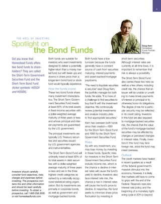 4




    THE ABCS OF INVESTING

Spotlight on                                                                                                                    Doug Kern


                     the Bond Funds                                                                                             Homestead
                                                                                                                                Funds Portfolio
                                                                                                                                Manager


Did you know that                  Both funds are suitable for         Both funds have a low               short-term securities.
Homestead Funds offers             investors who want investments      turnover because the funds          Although interest rates are
                                   designed to deliver a potentially   generally have a constant           currently at all-time lows, it is
two bond funds to share-
                                   higher return than a money mar-     source of cash from securities      important to remember that
holders? They are called
                                   ket fund, but with fewer ups and    maturing, interest payments         risk is always a possibility.
the Short-Term Government          downs in share price than a         and asset-backed/mortgage
                                                                                                           The Short-Term Bond Fund
Securities Fund and the            longer-term bond fund or stock      paydowns.
                                                                                                           also carries these two risks as
Short-Term Bond Fund               fund would typically experience.
                                                                       “The need to liquidate securities   well as a few others, including
(ticker symbols: HOSGX             How the funds invest                is very low, says Doug Kern,
                                                                                   ”                       credit risk, the chance that an
and HOSBX).                        These two bond funds share          the portfolio manager for both      issuer will be unable or unwill-
                                   many investment characteris-        funds. He adds, “It is more of      ing to make timely payments
                                   tics. The Short-Term Govern-        a challenge to find securities to   of interest or principal or to
                                   ment Securities Fund invests        buy that fit with the investment    otherwise honor its obligations.
                                   at least 80% of its total assets    objective. We continuously          The degree of risk for a partic-
                                   in fixed-income securities with     review potential investments        ular security may be reflected
                                   a dollar-weighted average           and analyze industry data           in its credit rating. Investors
                                   maturity of three years or less     to find appropriate securities.”    in this fund are also exposed
                                   and whose principal and inter-                                          to mortgage-backed securities
                                                                       Kern has overseen both funds
                                   est payments are guaranteed                                             risk, the chance that the value
                                                                       since their creation—1991
                                   by the U.S. government.                                                 of the fund’s mortgage-backed
                                                                       for the Short-Term Bond Fund
                                                                                                           securities may be affected by
                                   The principal investments are       and 1995 for the Short-Term
                                                                                                           changes or perceived changes
                                   typically U.S. Treasury securi-     Government Securities Fund.
                                                                                                           in interest rates. Finally, inves-
                                   ties and securities issued
                                                                       Risks                               tors in this fund may face
                                   by U.S. government agencies.
                                                                       As with any investment, you         foreign risk, since the fund may
                                   and instrumentalities.
                                                                       may lose money by investing         invest overseas.
                                   The Short-Term Bond Fund will       in these funds. Specific risks
                                                                                                           Outlook
                                   ordinarily invest at least 80% of   for investors in the Short-Term
                                                                                                           The credit markets have healed
                                   its total assets in debt securi-    Government Securities Fund
                                                                                                           in recent quarters as a result
                                   ties with a dollar-weighted         include income risk, which is
                                                                                                           of the federal government’s
                                   average maturity of three years     the chance a decline in inter-
                                                                                                           massive stimulus into the
Investors should carefully         or less and are in the three        est rates will cause the fund’s
                                                                                                           economy. However, it is likely
consider fund objectives, risks,   highest credit categories as        yield to decline. Investors also
charges and expenses before                                                                                that markets will have to come
                                   ranked by a nationally recog-       face interest rate risk, the
investing. The prospectus con-                                                                             to grips with the end of the
                                   nized statistical rating organi-    chance a rise in interest rates
tains this and other information                                                                           Federal Reserve’s near-zero
                                   zation. But its investments are     will cause the fund’s price to
and should be read carefully                                                                               interest rate policy and the
before investing. To obtain a      primarily in corporate bonds,       decline. In response, the fund
                                                                                                           beginning of a monetary tight-
prospectus, call 1-800-258-3030    as well as government and           seeks to minimize share price
                                                                                                           ening cycle in 201 1or beyond.
or visit homesteadfunds.com.       mortgage-backed bonds.              fluctuation by investing in
 