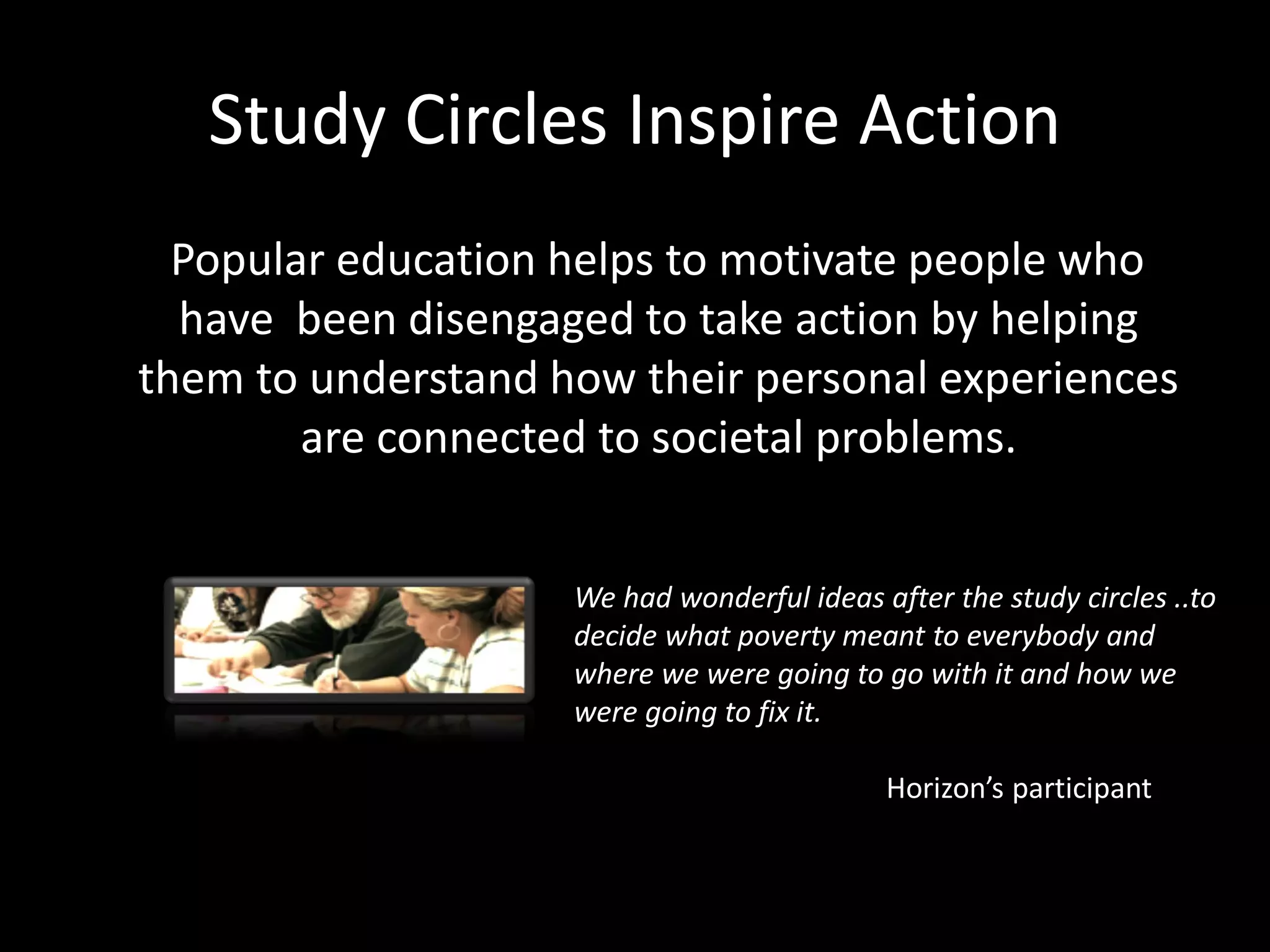 Study Circles Inspire Action
  Popular education helps to motivate people who
  have been disengaged to take action by helping
them to understand how their personal experiences
        are connected to societal problems.


                    We had wonderful ideas after the study circles ..to
                    decide what poverty meant to everybody and
                    where we were going to go with it and how we
                    were going to fix it.

                                            Horizon’s participant
 