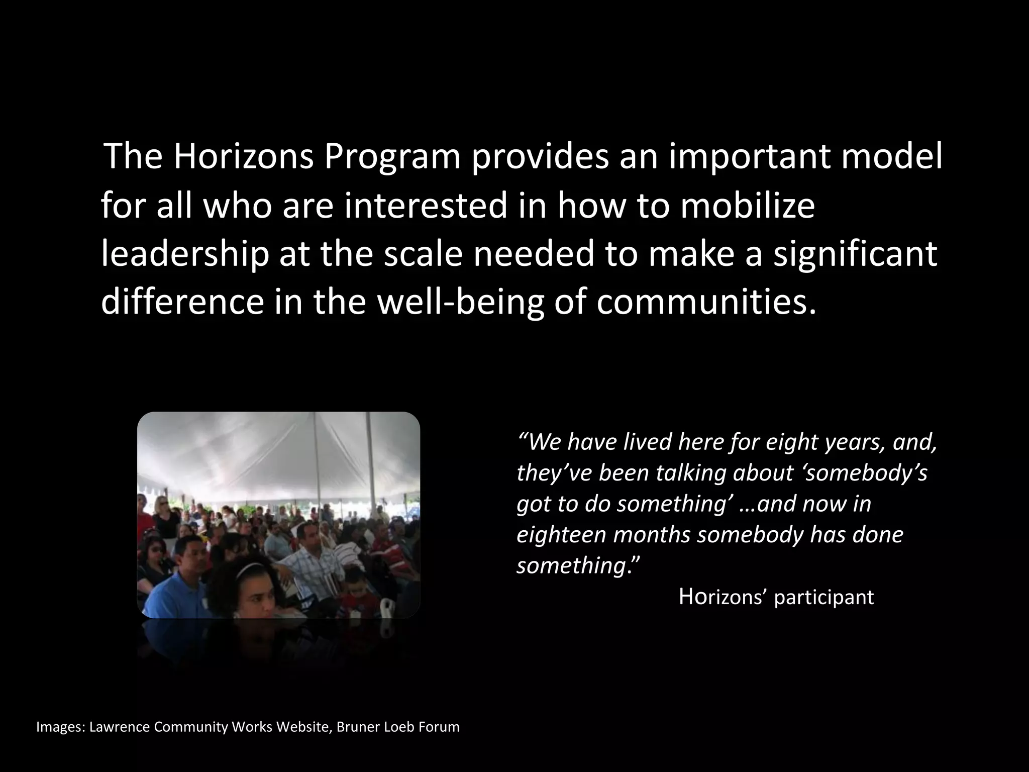 The Horizons Program provides an important model
        for all who are interested in how to mobilize
        leadership at the scale needed to make a significant
        difference in the well-being of communities.


                                                              “We have lived here for eight years, and,
                                                              they’ve been talking about ‘somebody’s
                                                              got to do something’ …and now in
                                                              eighteen months somebody has done
                                                              something.”
                                                                             Horizons’ participant



Images: Lawrence Community Works Website, Bruner Loeb Forum
 