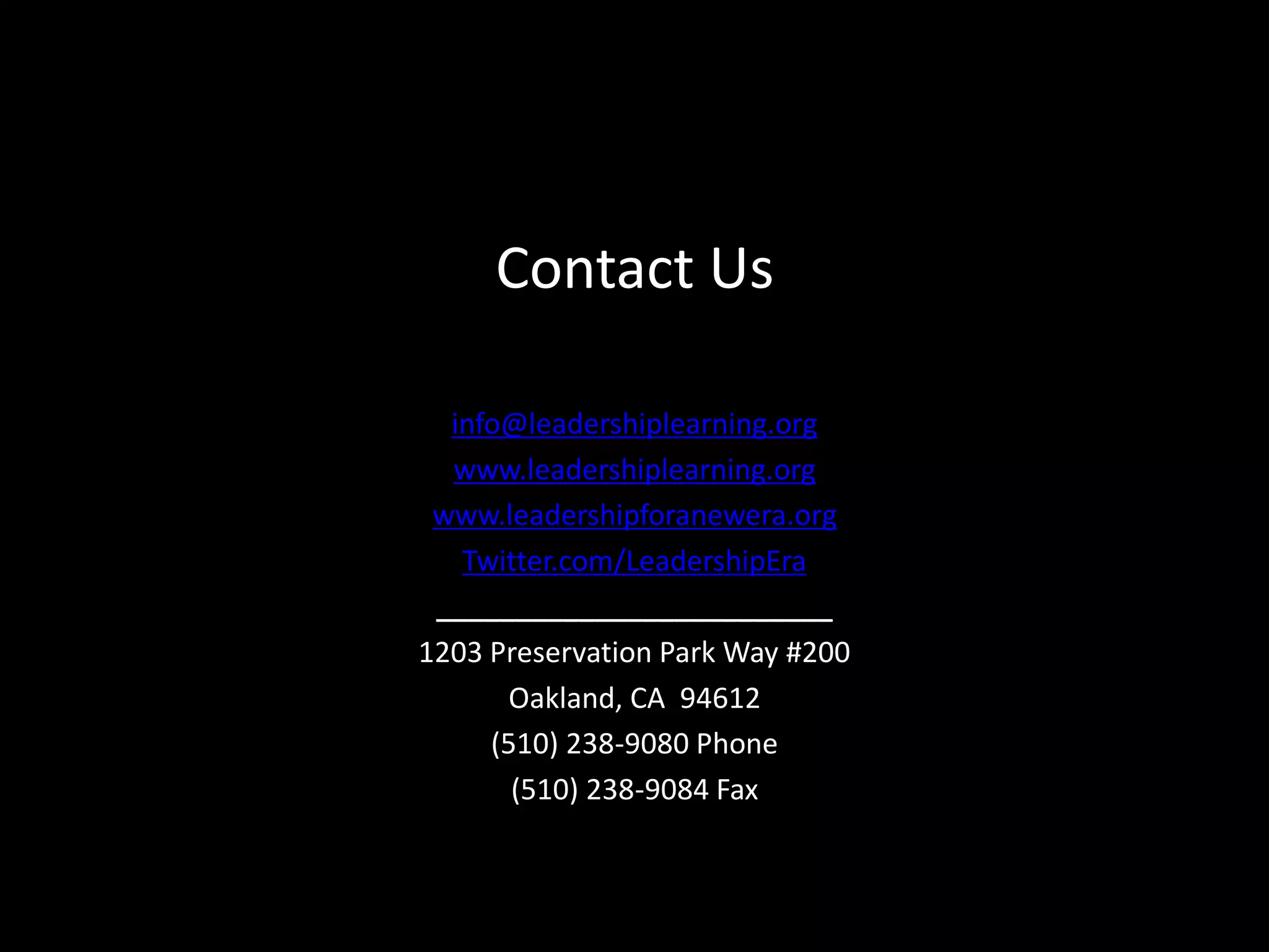 Contact Us

  info@leadershiplearning.org
  www.leadershiplearning.org
 www.leadershipforanewera.org
   Twitter.com/LeadershipEra
 _________________________
1203 Preservation Park Way #200
      Oakland, CA 94612
     (510) 238-9080 Phone
       (510) 238-9084 Fax
 