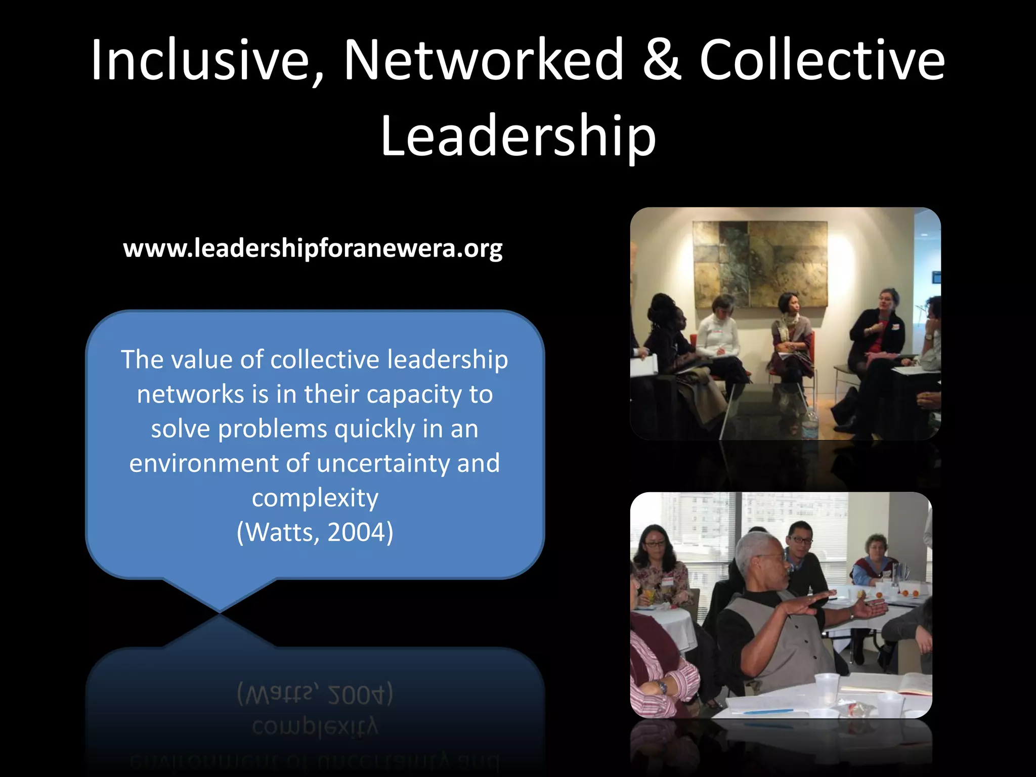 Inclusive, Networked & Collective
            Leadership
 www.leadershipforanewera.org


 The value of collective leadership
   networks is in their capacity to
    solve problems quickly in an
  environment of uncertainty and
             complexity
           (Watts, 2004)
 