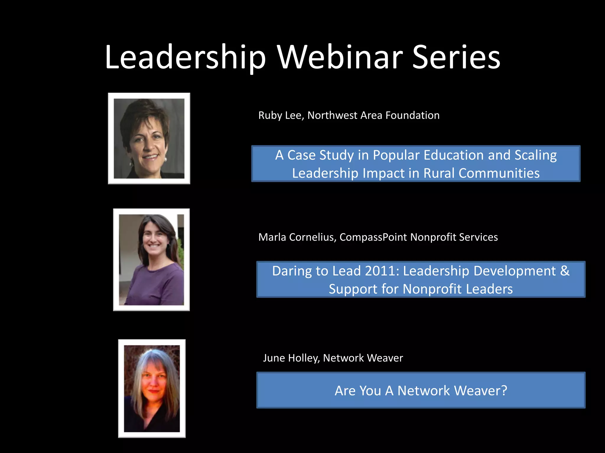 Leadership Webinar Series
         Ruby Lee, Northwest Area Foundation


            A Case Study in Popular Education and Scaling
               Leadership Impact in Rural Communities



         Marla Cornelius, CompassPoint Nonprofit Services

           Daring to Lead 2011: Leadership Development &
                    Support for Nonprofit Leaders



          June Holley, Network Weaver

                        Are You A Network Weaver?
 