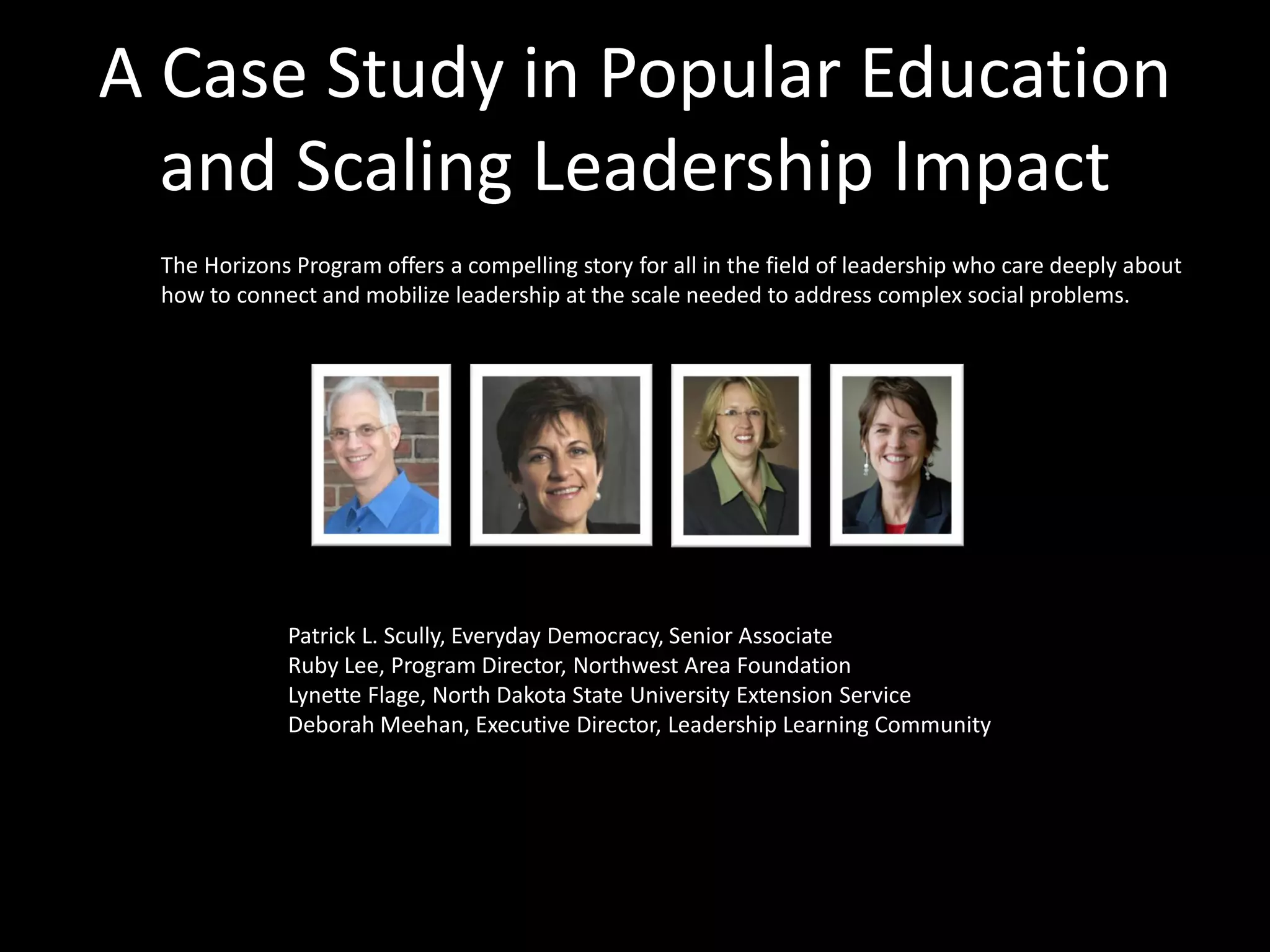 A Case Study in Popular Education
  and Scaling Leadership Impact
 The Horizons Program offers a compelling story for all in the field of leadership who care deeply about
 how to connect and mobilize leadership at the scale needed to address complex social problems.




             Patrick L. Scully, Everyday Democracy, Senior Associate
             Ruby Lee, Program Director, Northwest Area Foundation
             Lynette Flage, North Dakota State University Extension Service
             Deborah Meehan, Executive Director, Leadership Learning Community
 