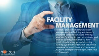 Horizon Services Company’s Facilities
Management and Building Maintenance
programs combine our award winning
Janitorial Cleaning Services with interior and
exterior building maintenance, minor
repairs, landscaping, grounds keeping,
building systems maintenance, preventive
maintenance inspections, and on-demand
access to emergency building maintenance
professionals.
 