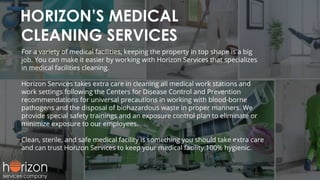 HORIZON’S MEDICAL
CLEANING SERVICES
For a variety of medical facilities, keeping the property in top shape is a big
job. You can make it easier by working with Horizon Services that specializes
in medical facilities cleaning.
Horizon Services takes extra care in cleaning all medical work stations and
work settings following the Centers for Disease Control and Prevention
recommendations for universal precautions in working with blood-borne
pathogens and the disposal of biohazardous waste in proper manners. We
provide special safety trainings and an exposure control plan to eliminate or
minimize exposure to our employees.
Clean, sterile, and safe medical facility is something you should take extra care
and can trust Horizon Services to keep your medical facility 100% hygienic.
 