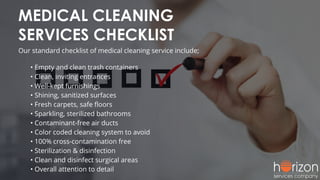 MEDICAL CLEANING
SERVICES CHECKLIST
Our standard checklist of medical cleaning service include;
• Empty and clean trash containers
• Clean, inviting entrances
• Well-kept furnishings
• Shining, sanitized surfaces
• Fresh carpets, safe ﬂoors
• Sparkling, sterilized bathrooms
• Contaminant-free air ducts
• Color coded cleaning system to avoid
• 100% cross-contamination free
• Sterilization & disinfection
• Clean and disinfect surgical areas
• Overall attention to detail
 