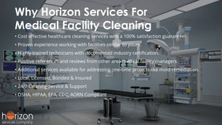 Why Horizon Services For
Medical Facility Cleaning
• Cost eﬀective healthcare cleaning services with a 100% satisfaction guarantee!
• Proven experience working with facilities similar to yours.
• Highly trained technicians with documented industry certiﬁcation.
• Positive references and reviews from other area medical facility managers.
• Additional services available for addressing one-time projects like mold remediation.
• Local, Licensed, Bonded & Insured
• 24/7 Cleaning Service & Support
• OSHA, HIPAA, EPA, CDC, AORN Compliant
 