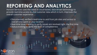 REPORTING AND ANALYTICS
Horizon Services uses the latest in cloud-based, data-driven technology to
provide real-time access to vital customer data which in turn, improves the
overall customer experience
• Documented, veriﬁed travel-time to and from job sites and access to
overall time spent at your location
• Real-time issue tracking to verify issues are resolved right, the ﬁrst time
• Status tracking to verify the level of completeness
 