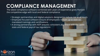 COMPLIANCE MANAGEMENT
The latest compliance software combined with years of experience gives Horizon
the competitive edge with local and federal compliance
• Strategic partnerships and digital solutions designed to reduce risk at all levels
• Employee-focused software ensure all employees remain up to date on
mandated trainings and certiﬁcations
• A strong partnership with ADP ensures consistent alignment with the latest
state and federal payroll tax regulations
 