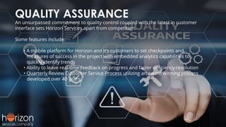 QUALITY ASSURANCE
An unsurpassed commitment to quality control coupled with the latest in customer
interface sets Horizon Services apart from competition.
Some features include:
• A mobile platform for Horizon and it’s customers to set checkpoints and
measures of success in the project with embedded analytics capabilities to
quickly identify trends
• Ability to leave real-time feedback on progress and faster deﬁciency-resolution
• Quarterly Review Customer Service Process utilizing an award winning process
developed over 40 years.
 