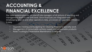 ACCOUNTING &
FINANCIAL EXCELLENCE
Our data systems give our on-site/oﬀ-site managers a full picture of spending and
management down to the shift level. Since ﬁnancials are integrated with
timekeeping, payroll and other operations data, processes are seamless, eﬃciency
is easy
• Separate tracking and budgeting for Cleaning Projects & Specialty work
• Management of consumable sanitary supply and consumable products
• Asset Tracking & Preventative Maintenance Schedules
 