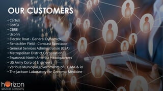 OUR CUSTOMERS
• Cartus
• FedEX
• CBRE
• Uconn
• Electric Boat - General Dynamics
• Rentschler Field - Comcast Spectacor
• General Services Administration (GSA)
• Metropolitan District Corporation
• Swarovski North America Headquarters
• US Army Corp of Engineers
• Various Municipal governments of CT, MA & RI
• The Jackson Laboratory for Genomic Medicine
 