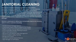 JANITORIAL CLEANING
The Horizon Services Company Standard of Clean delivers
maximum results at a price that ﬁts any budget. Horizon Services
Company’s professional cleaning and facilities maintenance
packages are designed to fulﬁll the unique cleaning requirements of
each facility. All service contracts contain a detailed scope of work
tailored to the individual cleaning needs of your facility and include
regular quality control inspections by a Horizon Services Operations
Manager.
Horizon is dedicated to delivering a remarkable clean at an amazing
value to every customer including:
• Flexible Service Package Options
• Customized Scope of Work Unique to Your Facility
• Regular Quality Control Inspections of All Job Sites
• Environmentally Friendly Cleaning Products
• Green Cleaning Practices
• Eﬃcient & Cost Eﬀective Labor Management
• OSHA-Compliant Safety Training
• Background Checks
• Quarterly Customer Service Reviews
• High Manager-to-Staﬀ Ratios
 