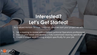 Interested?
Let’s Get Started!
As a valued Horizon Services customer, once we start your project we will:
1. Set a meeting to review with a Horizon Janitorial Operations professional
2. Explore your needs and develop a fully-customized cleaning speciﬁcation
3. Create a unique work loading analysis speciﬁcally for your job
 