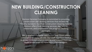 NEW BUILDING/CONSTRUCTION
CLEANING
Horizon Services Company is committed to providing
construction site cleaning services that exceed the
industry standard. Our Post Construction Cleaning Services
Division oﬀers ﬁnal cleaning services, day laborer
resources, and construction site progress cleaning
packages.
We guarantee customer satisfaction and OSHA safety
compliance on every job site. Our staﬀ members receive
ongoing OSHA compliance training and support from our
experienced team of supervisors and managers.
 