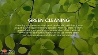 GREEN CLEANING
Protecting our environment is no small task but Horizon is happy to do
its part by oﬀering green cleaning solutions. When you chose Horizon’s
green-cleaning you get the same superior clean of our traditional
service as well as the assurance that we will use only the best in
non-toxic, environmentally friendly cleaning solutions.
 
