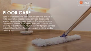 FLOOR CARE
Special project services from Horizon Services include a
wide range of contract cleaning services designed to
augment routine janitorial services. Our special projects
division has diverse experiences from post construction
cleaning to event services to your standard project services
including hard surface ﬂoor care, carpet services, window
cleaning etc.
 