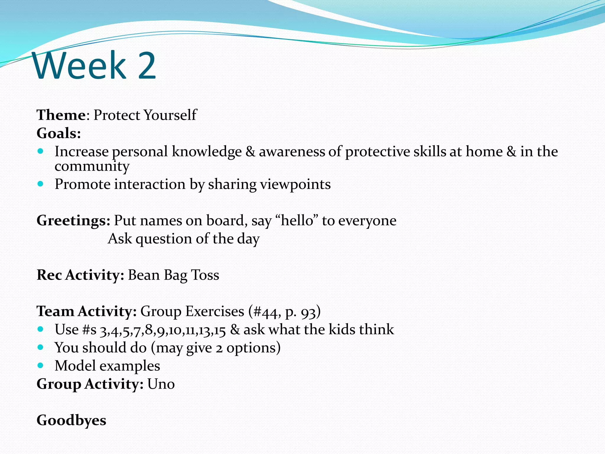 Week 2
Theme: Protect Yourself
Goals:
 Increase personal knowledge & awareness of protective skills at home & in the
  community
 Promote interaction by sharing viewpoints

Greetings: Put names on board, say “hello” to everyone
         Ask question of the day

Rec Activity: Bean Bag Toss

Team Activity: Group Exercises (#44, p. 93)
 Use #s 3,4,5,7,8,9,10,11,13,15 & ask what the kids think
 You should do (may give 2 options)
 Model examples
Group Activity: Uno

Goodbyes
 
