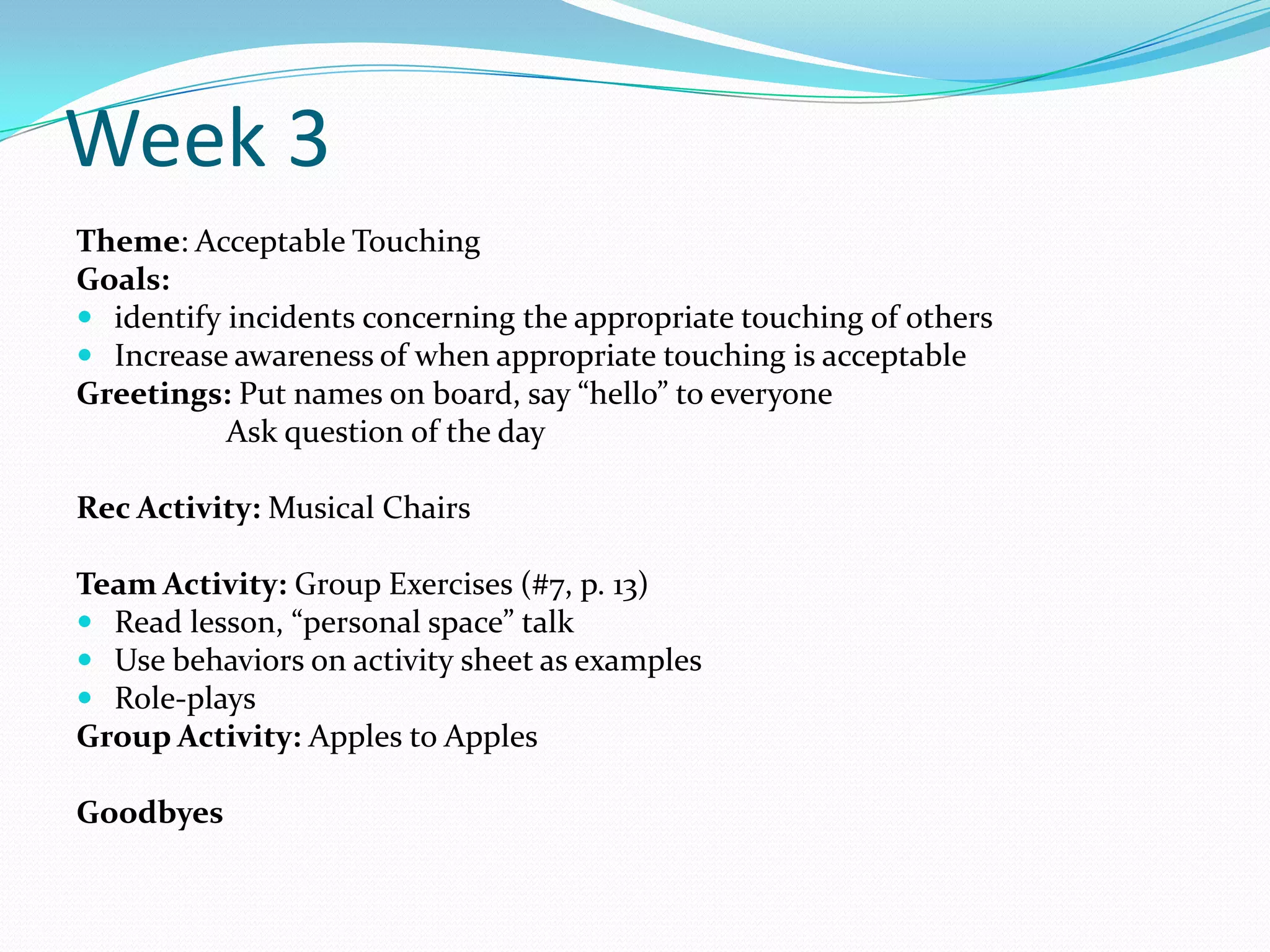 Week 3
Theme: Acceptable Touching
Goals:
 identify incidents concerning the appropriate touching of others
 Increase awareness of when appropriate touching is acceptable
Greetings: Put names on board, say “hello” to everyone
           Ask question of the day

Rec Activity: Musical Chairs

Team Activity: Group Exercises (#7, p. 13)
 Read lesson, “personal space” talk
 Use behaviors on activity sheet as examples
 Role-plays
Group Activity: Apples to Apples

Goodbyes
 