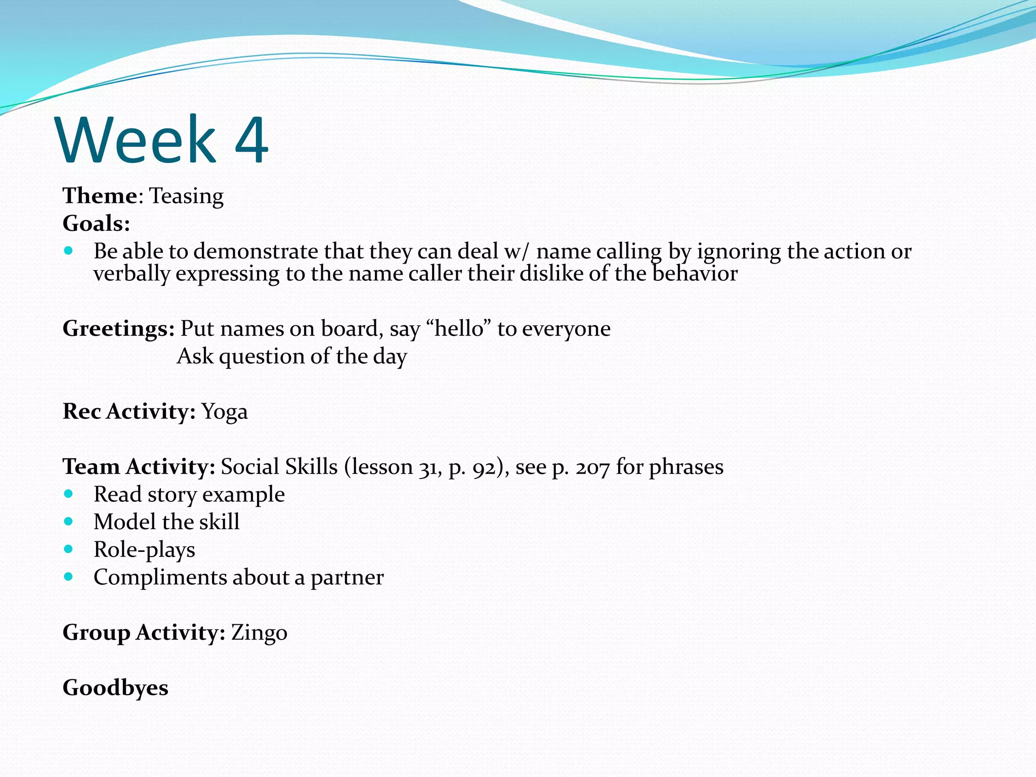 Week 4
Theme: Teasing
Goals:
 Be able to demonstrate that they can deal w/ name calling by ignoring the action or
  verbally expressing to the name caller their dislike of the behavior

Greetings: Put names on board, say “hello” to everyone
          Ask question of the day

Rec Activity: Yoga

Team Activity: Social Skills (lesson 31, p. 92), see p. 207 for phrases
 Read story example
 Model the skill
 Role-plays
 Compliments about a partner

Group Activity: Zingo

Goodbyes
 