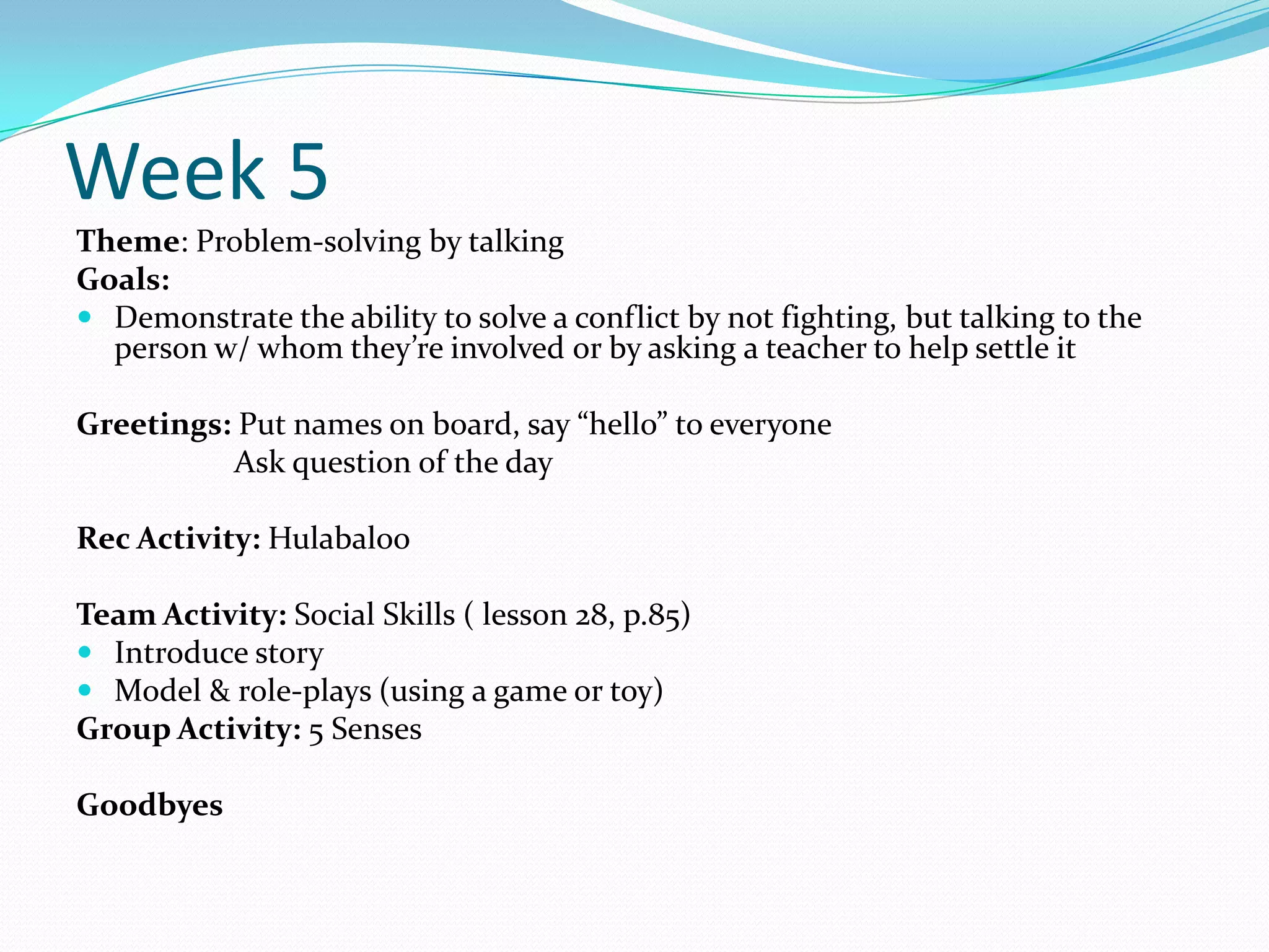 Week 5
Theme: Problem-solving by talking
Goals:
 Demonstrate the ability to solve a conflict by not fighting, but talking to the
  person w/ whom they’re involved or by asking a teacher to help settle it

Greetings: Put names on board, say “hello” to everyone
          Ask question of the day

Rec Activity: Hulabaloo

Team Activity: Social Skills ( lesson 28, p.85)
 Introduce story
 Model & role-plays (using a game or toy)
Group Activity: 5 Senses

Goodbyes
 