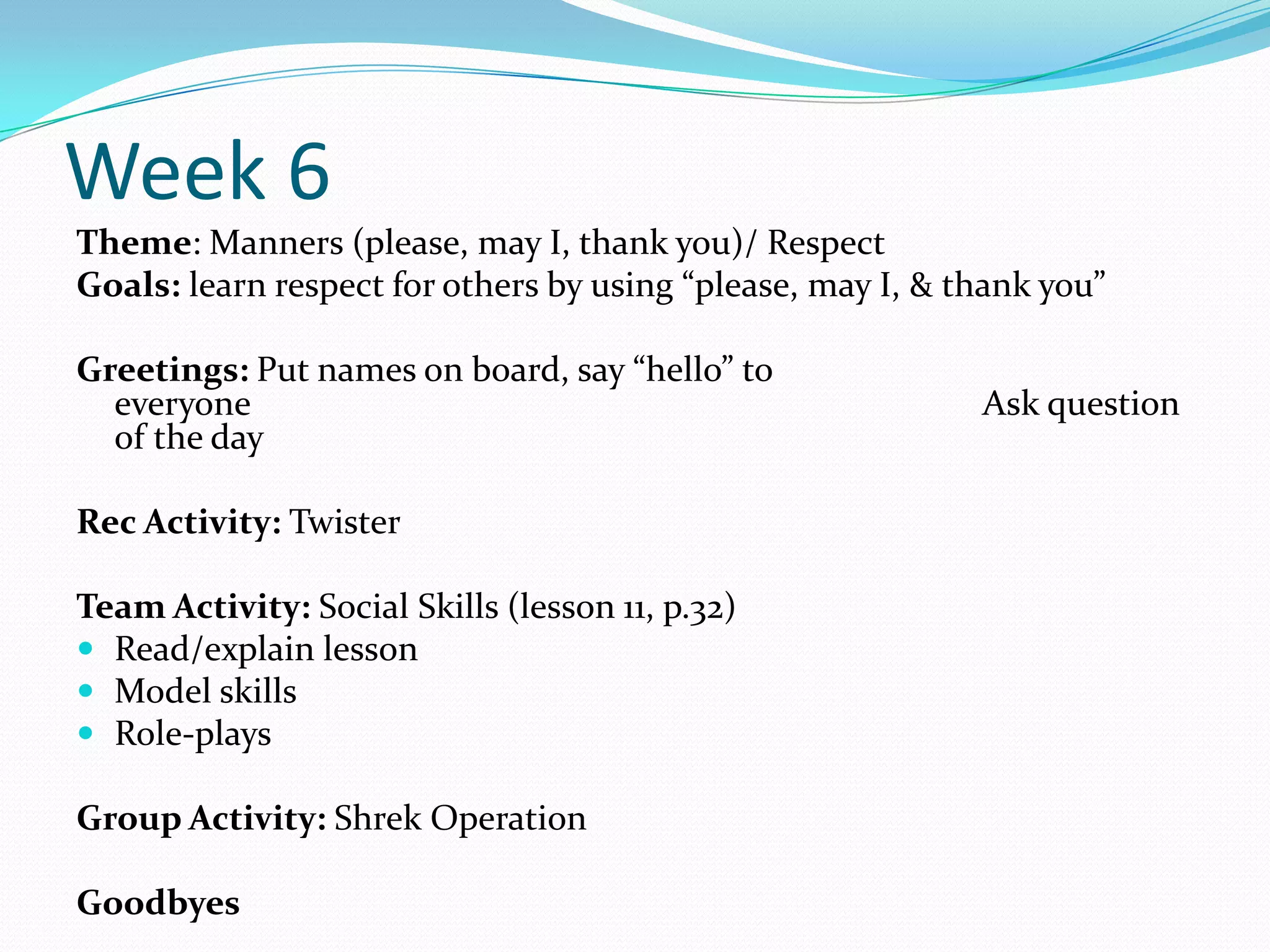 Week 6
Theme: Manners (please, may I, thank you)/ Respect
Goals: learn respect for others by using “please, may I, & thank you”

Greetings: Put names on board, say “hello” to
  everyone                                                  Ask question
  of the day

Rec Activity: Twister

Team Activity: Social Skills (lesson 11, p.32)
 Read/explain lesson
 Model skills
 Role-plays

Group Activity: Shrek Operation

Goodbyes
 