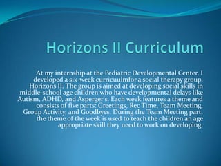 At my internship at the Pediatric Developmental Center, I
     developed a six-week curricuulmfor a social therapy group,
    Horizons II. The group is aimed at developing social skills in
middle-school age children who have developmental delays like
Autism, ADHD, and Asperger's. Each week features a theme and
      consists of five parts: Greetings, Rec Time, Team Meeting,
 Group Activity, and Goodbyes. During the Team Meeting part,
      the theme of the week is used to teach the children an age
              appropriate skill they need to work on developing.
 