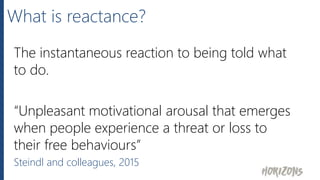What is reactance?
The instantaneous reaction to being told what
to do.
“Unpleasant motivational arousal that emerges
when people experience a threat or loss to
their free behaviours”
Steindl and colleagues, 2015
 