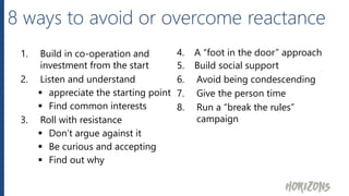 8 ways to avoid or overcome reactance
1. Build in co-operation and
investment from the start
2. Listen and understand
 appreciate the starting point
 Find common interests
3. Roll with resistance
 Don’t argue against it
 Be curious and accepting
 Find out why
4. A “foot in the door” approach
5. Build social support
6. Avoid being condescending
7. Give the person time
8. Run a “break the rules”
campaign
 