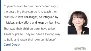 “If parents want to give their children a gift,
the best thing they can do is to teach their
children to love challenges, be intrigued by
mistakes, enjoy effort, and keep on learning.
That way, their children don’t have to be
slaves of praise. They will have a lifelong way
to build and repair their own confidence.”
Carol Dweck
 