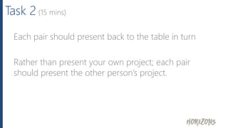Task 2 (15 mins)
Each pair should present back to the table in turn
Rather than present your own project; each pair
should present the other person’s project.
 