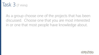 Task 3 (7 mins)
As a group choose one of the projects that has been
discussed. Choose one that you are most interested
in or one that most people have knowledge about.
 
