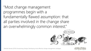 “Most change management
programmes begin with a
fundamentally flawed assumption: that
all parties involved in the change share
an overwhelmingly common interest.”
Deloitte Review (2016) Humanizing change: Developing more effective change management strategies
 