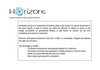 Extremely strong of an experiment of several years at the head of an export department in
the food industry in west of France, we noted the difficulty of making us known to the
foreign purchasers: so gravitational Brittany is well known for tourism, but far from
everything as business is concerned.

Horizons International Exploration was born in 2005, to consolidate, instigate and develop
the sales out of France

The advantage is double :
          The Breton manufacturer automatically widened his customers
          The foreign purchaser has accessed to multiple products in only one return,
          Follow up various activities with only one contact
          Save costs by grouping all its shipments
 