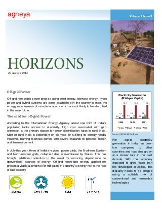 agneya                                                                                                        Volume 2 Issue 5




HORIZONS
 29 August, 2012




Off-grid Power
                                                                                             Electricity Generation
Off-grid renewable power projects using wind energy, biomass energy, hydro                     (MWh per Capita)
power and hybrid systems are being established in the country to meet the                           13.1              13.0             13.1

energy requirements of remote locations which are not likely to be electrified
in the near future.
                                                                                             1.8                 1.8               2.2
                                                                                                                                     2.6
The need for off-grid Power                                                            0.4         0.9     0.5      1.5      0.6



According to the International Energy Agency, about one third of India’s                     2000                2005              2011

population lacks access to electricity. High cost associated with grid                       India         Brazil         China      US
extension is the primary reason for lower electrification rates in rural India.
                                                                                    Source: CIA World Factbook
Most of rural India is dependent on biomass for fulfilling its energy needs.
However, burning biomass comes with several hazards to personal health              Per       capita     electricity
and the environment.                                                                generation in India has been
                                                                                    low    compared     to   other
In July this year, three of India’s regional power grids, the Northern, Eastern     countries and has also grown
and North-eastern grids, collapsed due to overdrawal by States. This has            at a slower rate in the past
brought additional attention to the need for reducing dependence on                 decade. With the economy
conventional sources of energy. Off-grid renewable energy applications              expected to grow faster than
present a viable alternative for mitigating the country’s energy risk in the face   the developed countries, this
of fuel scarcity.                                                                   disparity needs to be bridged
                                                                                    using a suitable mix of
                                                                                    conventional and renewable
                                                                                    technologies.
 