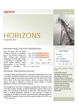 agneya                                                                                                 Volume 2 Issue 6




HORIZONS
26 September, 2012




                                                                                       The C in AT&C
Renewable Energy: Achievement and Bottlenecks
Over the years, RE has grown                                                                      AT & C losses
steadily to become an important          2012
                                                                                         China
part of the country’s energy mix.        2007
Wind      energy    has     achieved     2002                                              US

substantial size while solar energy                                                      Brazil
                                                0%                 50%         100%
is beginning to accelerate. For                                                          India
further growth however, major                Hydro     Thermal       Nuclear   RES
improvements in the country’s                                                                     0%   10%   20%   30%
distribution     capabilities    are   Source: Ministry of Power
required.                                                                             Source: World Development Indicators
                                                                                      database
Distribution: Unlocking India’s potential
                                                                                      While AT&C losses in
A number of steps have been taken to promote the electricity sector in India          developed countries are small,
– EA 2003, unbundling of SEBs, policy and tariff support to RE sources etc.           they mainly comprise of
Generation capacity in the country has reached from 100 GW in 2001 to 200             technical losses. In developed
GW in 2012. At the same time however, demand has grown faster than                    countries commercial losses are
supply. This gap is expected to persist as further addition in thermal                practically non-existent. In India
generation is limited by coal extraction capacity.                                    however, lack of metering,
                                                                                      payment default and theft
This highlights the role of RE in bridging the energy deficit. However, for RE        contribute to “commercial
to be able to deliver benefits, an efficient distribution system needs to be in       losses”, usually clubbed with
place. The importance of distribution is often lost in the discussion about           T&D losses.
need to increase generation capacity. A 15% reduction in losses as
envisaged by the Ministry of Power recently will mean effective addition of
30,000 MW of capacity - more than half the capacity addition of 53 GW in the
11th five year plan.
 
