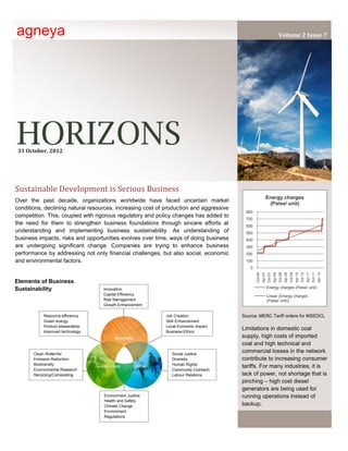 agneya                                                                                                                             Volume 2 Issue 7




HORIZONS
 31 October, 2012




Sustainable Development is Serious Business
                                                                                                                 Energy charges
Over the past decade, organizations worldwide have faced uncertain market
                                                                                                                  (Paise/ unit)
conditions, declining natural resources, increasing cost of production and aggressive
                                                                                         800
competition. This, coupled with rigorous regulatory and policy changes has added to
                                                                                         700
the need for them to strengthen business foundations through sincere efforts at          600
understanding and implementing business sustainability. As understanding of              500
business impacts, risks and opportunities evolves over time, ways of doing business      400
are undergoing significant change. Companies are trying to enhance business              300
performance by addressing not only financial challenges, but also social, economic       200
and environmental factors.                                                               100
                                                                                           0
                                                                                               Oct-06
                                                                                                        Apr-07
                                                                                                                 Oct-07
                                                                                                                          Apr-08
                                                                                                                                   Oct-08
                                                                                                                                            Apr-09
                                                                                                                                                     Oct-09
                                                                                                                                                              Apr-10
                                                                                                                                                                       Oct-10
                                                                                                                                                                                Apr-11
                                                                                                                                                                                         Oct-11
                                                                                                                                                                                                  Apr-12
Elements of Business
Sustainability                     Innovation                                                                    Energy charges (Paise/ unit)
                                   Capital Efficiency                                                            Linear (Energy charges
                                   Risk Management                                                               (Paise/ unit))
                                   Growth Enhancement

            Resource efficiency                             Job Creation                Source: MERC Tariff orders for MSEDCL
            Green energy                                    Skill Enhancement
            Product stewardship                             Local Economic Impact
            Improved technology                             Business Ethics
                                                                                        Limitations in domestic coal
                                                                                        supply, high costs of imported
                                                                                        coal and high technical and
       Clean Water/Air                                         Social Justice
                                                                                        commercial losses in the network
       Emission Reduction                                      Diversity                contribute to increasing consumer
       Biodiversity                                            Human Rights
                                                                                        tariffs. For many industries, it is
       Environmental Research                                  Community Outreach
       Recycling/Composting                                    Labour Relations         lack of power, not shortage that is
                                                                                        pinching – high cost diesel
                                                                                        generators are being used for
                                   Environment Justice                                  running operations instead of
                                   Health and Safety
                                   Climate Change                                       backup.
                                   Environment
                                   Regulations
 