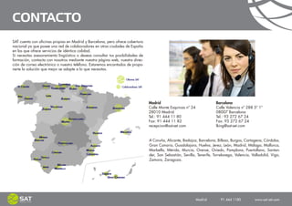 CONTACTO
SAT cuenta con oficinas propias en Madrid y Barcelona, pero ofrece cobertura
nacional ya que posee una red de colaboradores en otras ciudades de España
en las que ofrece servicios de idéntica calidad.
Si necesitas asesoramiento lingüístico o deseas consultar tus posibilidades de
formación, contacta con nosotros mediante nuestra página web, nuestra direc-
ción de correo electrónico o nuestro teléfono. Estaremos encantados de propo-
nerte la solución que mejor se adapte a lo que necesitas.




                                                                                 Madrid                                  Barcelona
                                                                                 Calle Monte Esquinza nº 24              Calle Valencia nº 288 5º 1º
                                                                                 28010 Madrid                            08007 Barcelona
                                                                                 Tel.: 91 444 11 80                      Tel.: 93 272 67 24
                                                                                 Fax: 91 444 11 82                       Fax: 93 272 67 24
                                                                                 recepcion@sat-set.com                   lking@sat-set.com


                                                                                 A Coruña, Alicante, Badajoz, Barcelona, Bilbao, Burgos, Cartagena, Córdoba,
                                                                                 Gran Canaria, Guadalajara, Huelva, Jerez, León, Madrid, Málaga, Mallorca,
                                                                                 Marbella, Mérida, Murcia, Orense, Oviedo, Pamplona, Puertollano, Santan-
                                                                                 der, San Sebastián, Sevilla, Tenerife, Torrelavega, Valencia, Valladolid, Vigo,
                                                                                 Zamora, Zaragoza.




                                                                                                              Madrid    91 444 1180    www.sat-set.com
 